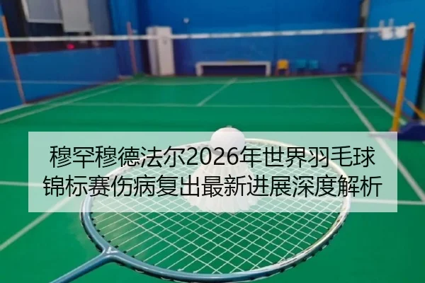 穆罕穆德法尔2026年世界羽毛球锦标赛伤病复出最新进展深度解析